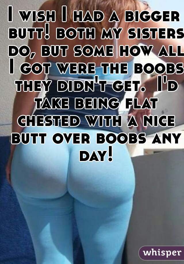I wish I had a bigger butt! both my sisters do, but some how all I got were the boobs they didn't get.  I'd take being flat chested with a nice butt over boobs any day!