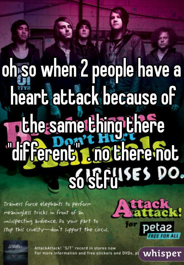 oh so when 2 people have a heart attack because of the same thing there "different"  . no there not so stfu
