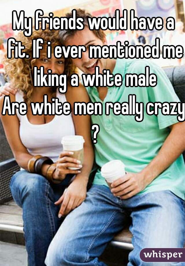 My friends would have a fit. If i ever mentioned me liking a white male

Are white men really crazy ?