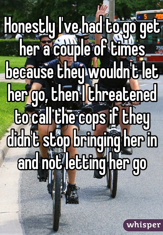 Honestly I've had to go get her a couple of times because they wouldn't let her go, then I threatened to call the cops if they didn't stop bringing her in and not letting her go