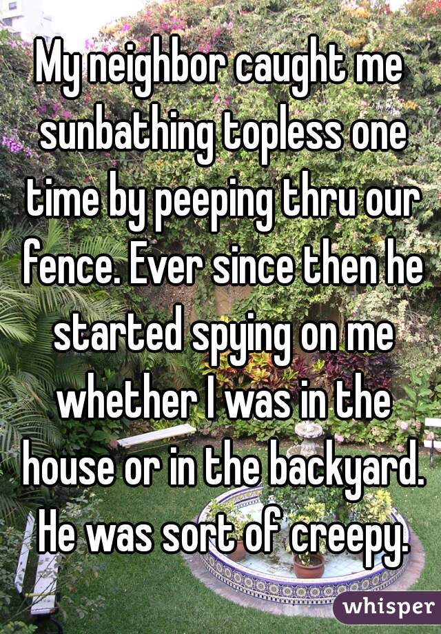 My neighbor caught me sunbathing topless one time by peeping thru our fence. Ever since then he started spying on me whether I was in the house or in the backyard. He was sort of creepy.
