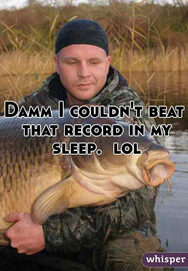 Damm I couldn't beat that record in my sleep.  lol