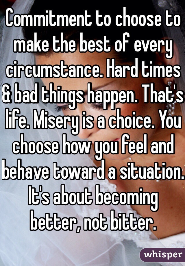Commitment to choose to make the best of every circumstance. Hard times & bad things happen. That's life. Misery is a choice. You choose how you feel and behave toward a situation. It's about becoming better, not bitter.