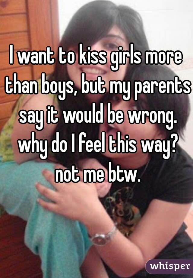 I want to kiss girls more than boys, but my parents say it would be wrong. why do I feel this way? not me btw.
