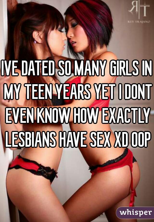 IVE DATED SO MANY GIRLS IN MY TEEN YEARS YET I DONT EVEN KNOW HOW EXACTLY LESBIANS HAVE SEX XD OOPS