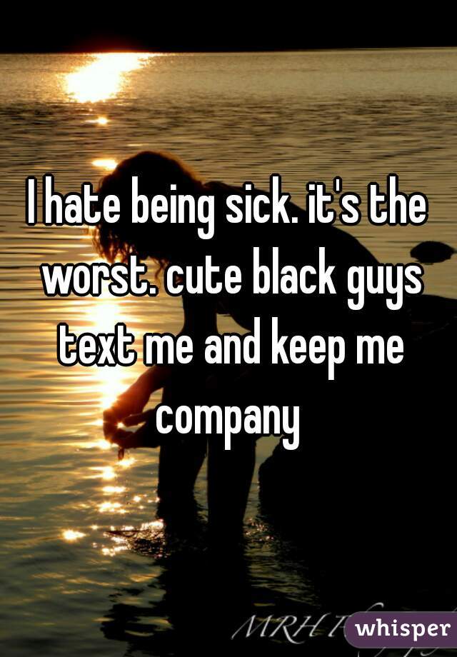 I hate being sick. it's the worst. cute black guys text me and keep me company 
