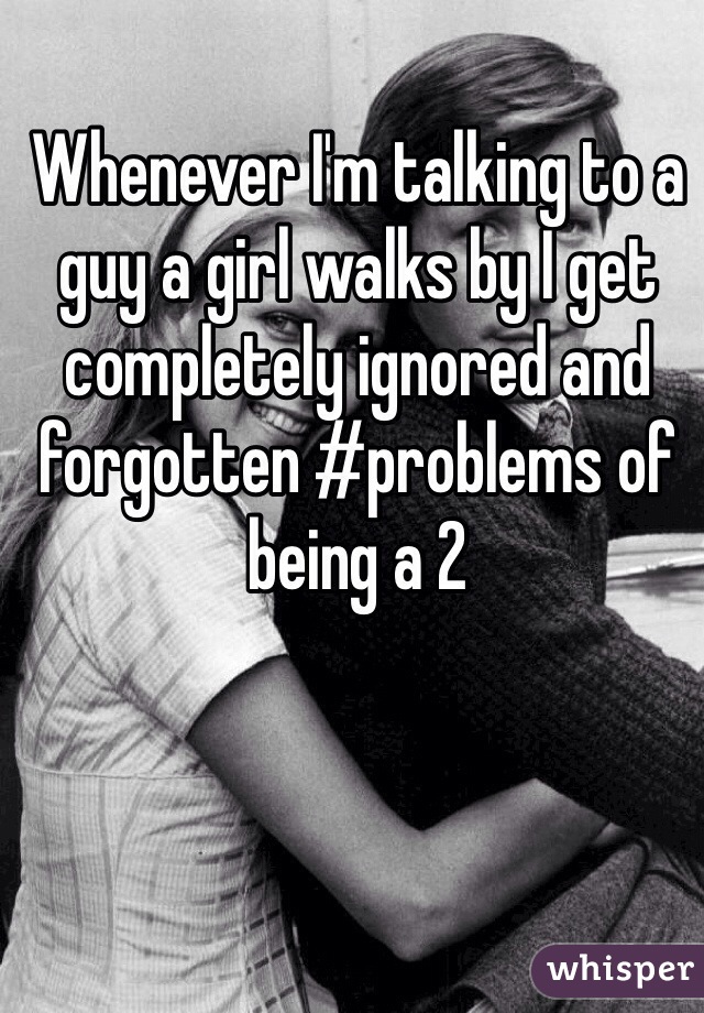 Whenever I'm talking to a guy a girl walks by I get completely ignored and forgotten #problems of being a 2  