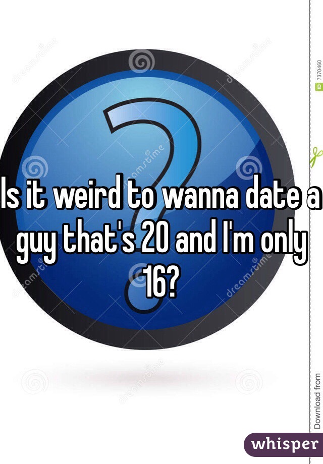 Is it weird to wanna date a guy that's 20 and I'm only 16? 