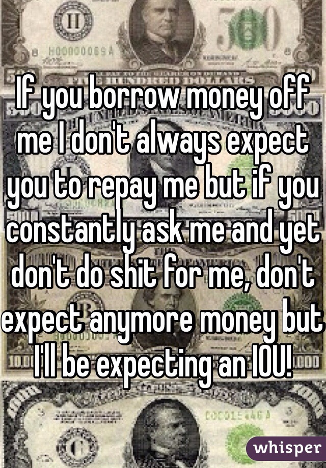 If you borrow money off me I don't always expect you to repay me but if you constantly ask me and yet don't do shit for me, don't expect anymore money but I'll be expecting an IOU! 