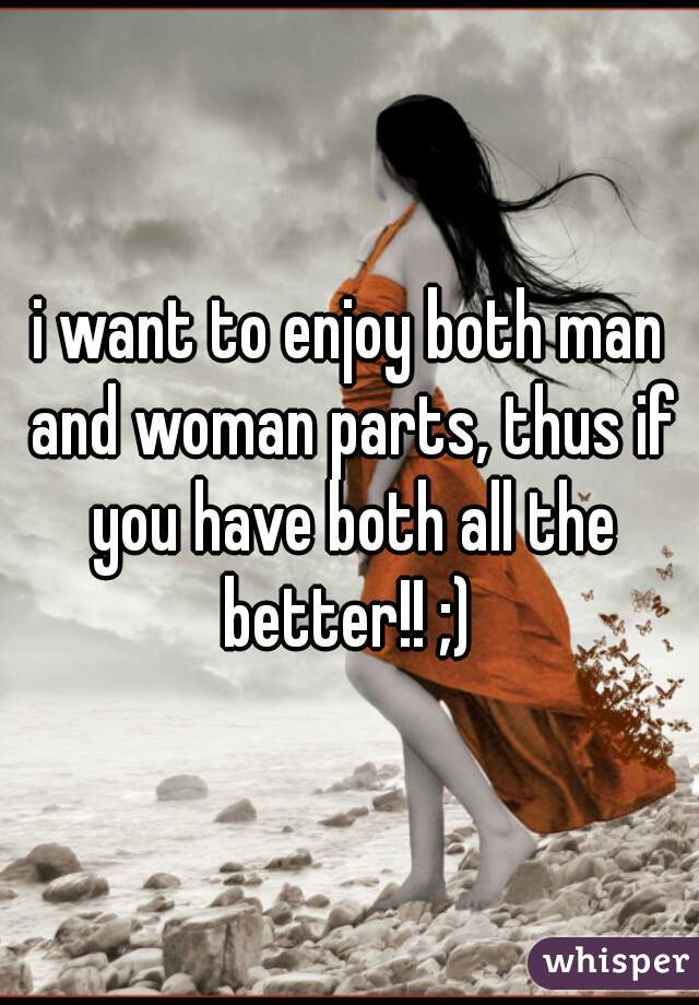 i want to enjoy both man and woman parts, thus if you have both all the better!! ;) 