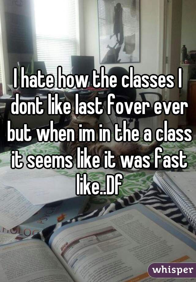 I hate how the classes I dont like last fover ever but when im in the a class it seems like it was fast like..Df