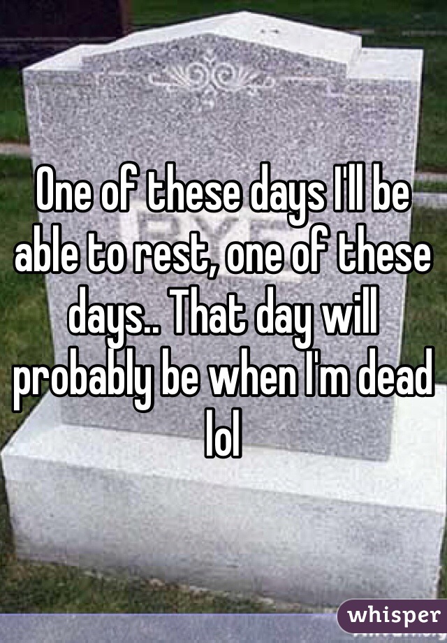One of these days I'll be able to rest, one of these days.. That day will probably be when I'm dead lol