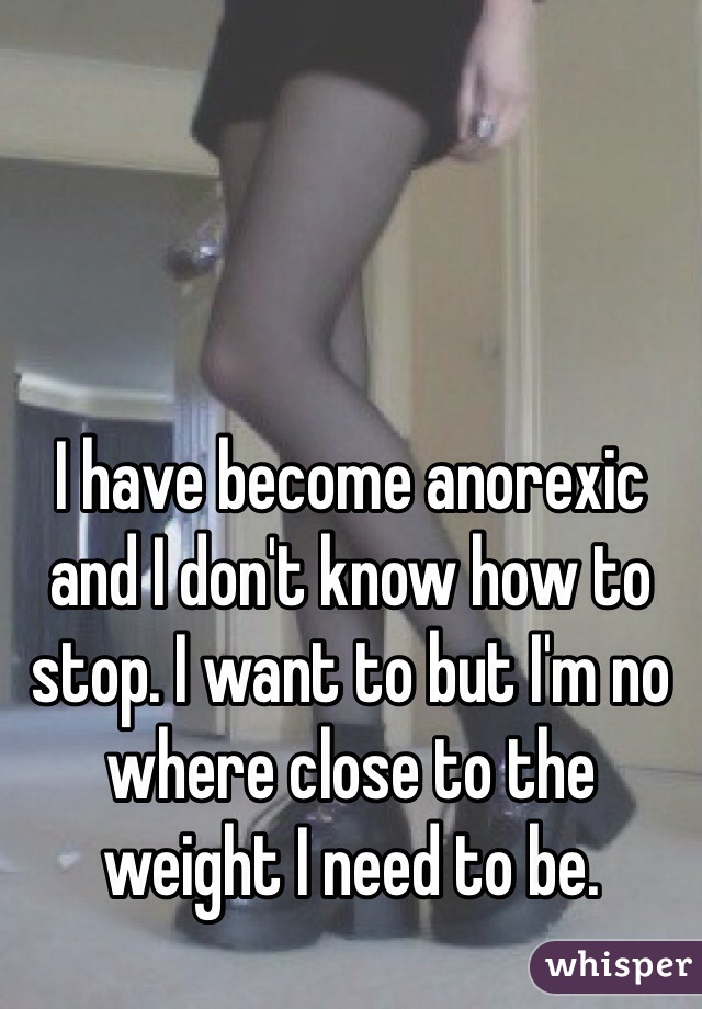 I have become anorexic and I don't know how to stop. I want to but I'm no where close to the weight I need to be. 