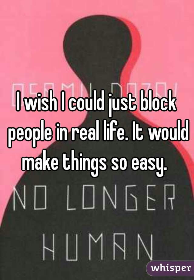I wish I could just block people in real life. It would make things so easy.  