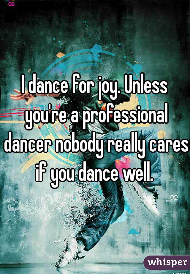 I dance for joy. Unless you're a professional dancer nobody really cares if you dance well. 