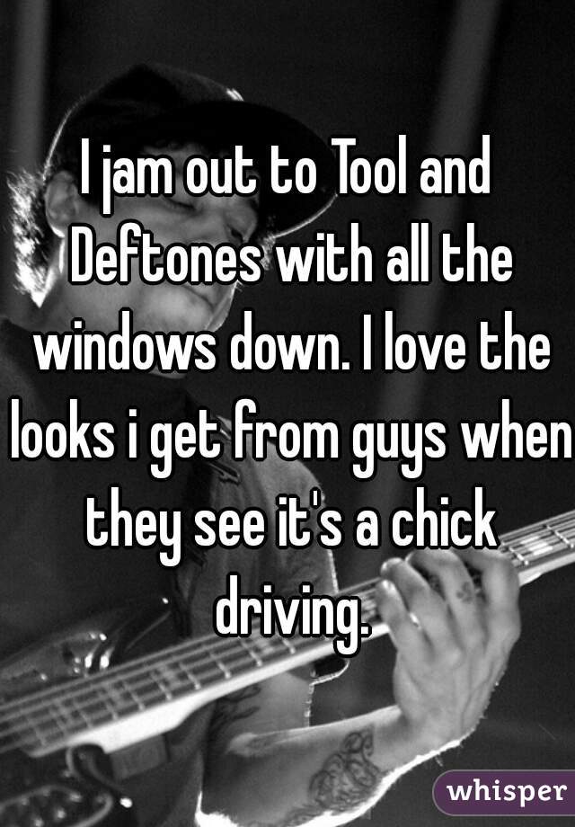 I jam out to Tool and Deftones with all the windows down. I love the looks i get from guys when they see it's a chick driving.