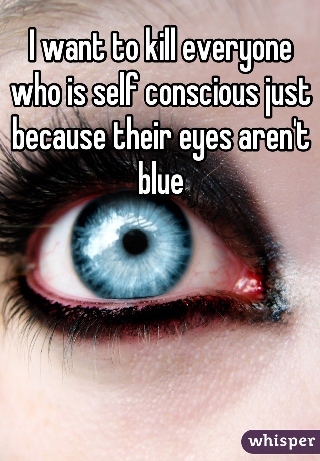 I want to kill everyone who is self conscious just because their eyes aren't blue