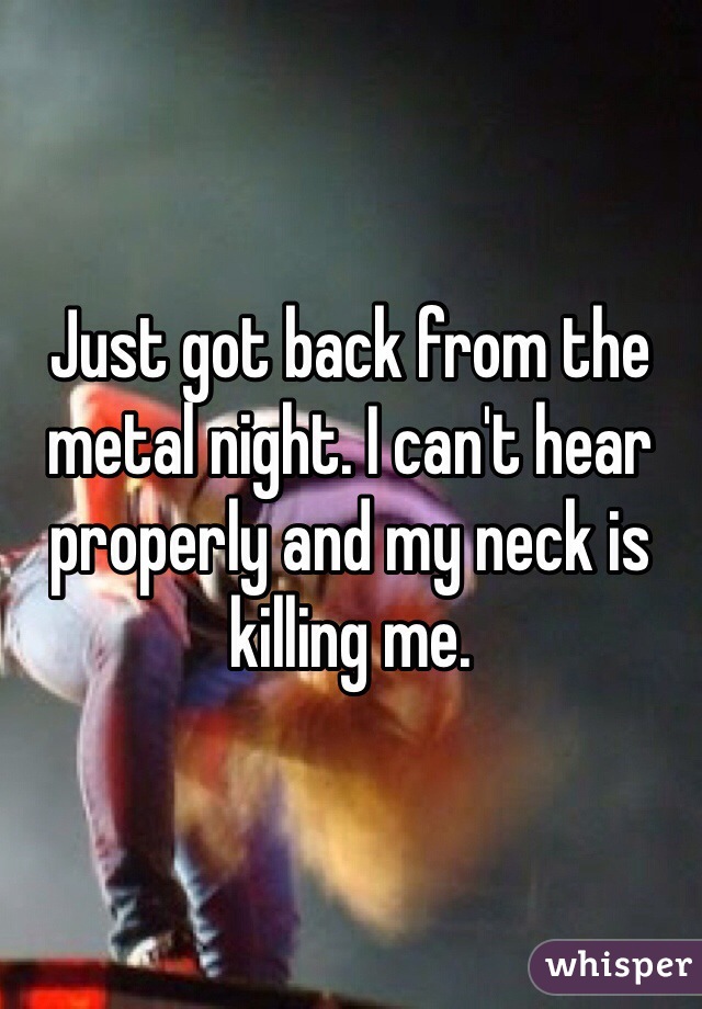 Just got back from the metal night. I can't hear properly and my neck is killing me.