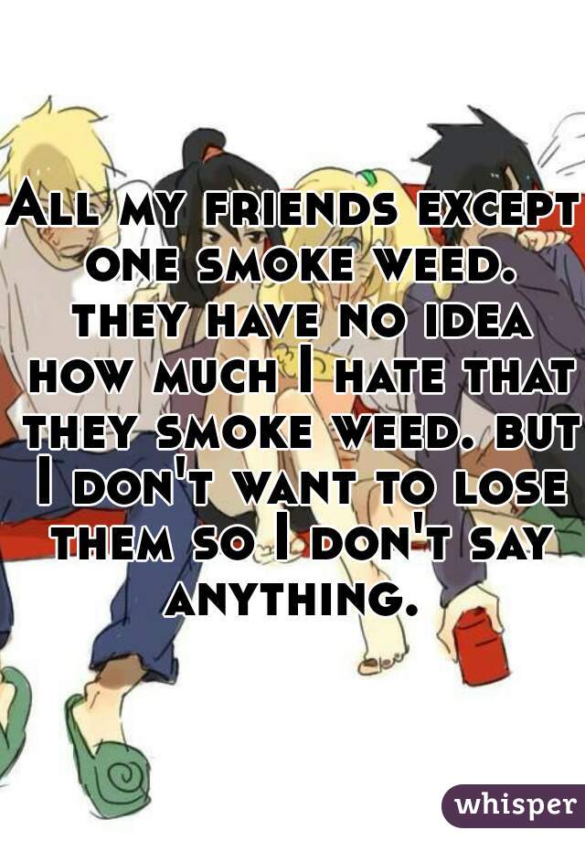 All my friends except one smoke weed. they have no idea how much I hate that they smoke weed. but I don't want to lose them so I don't say anything. 