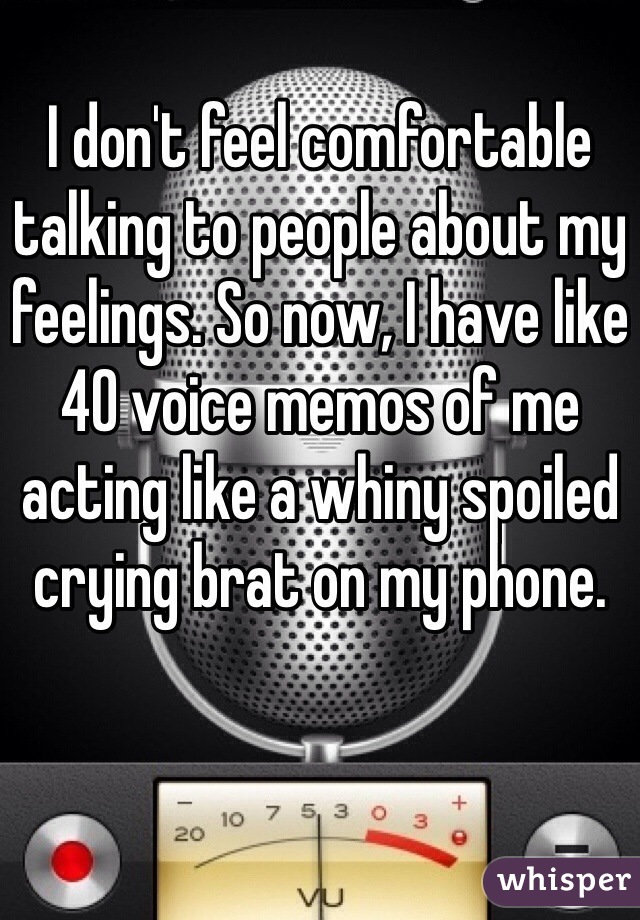 I don't feel comfortable talking to people about my feelings. So now, I have like 40 voice memos of me acting like a whiny spoiled crying brat on my phone. 