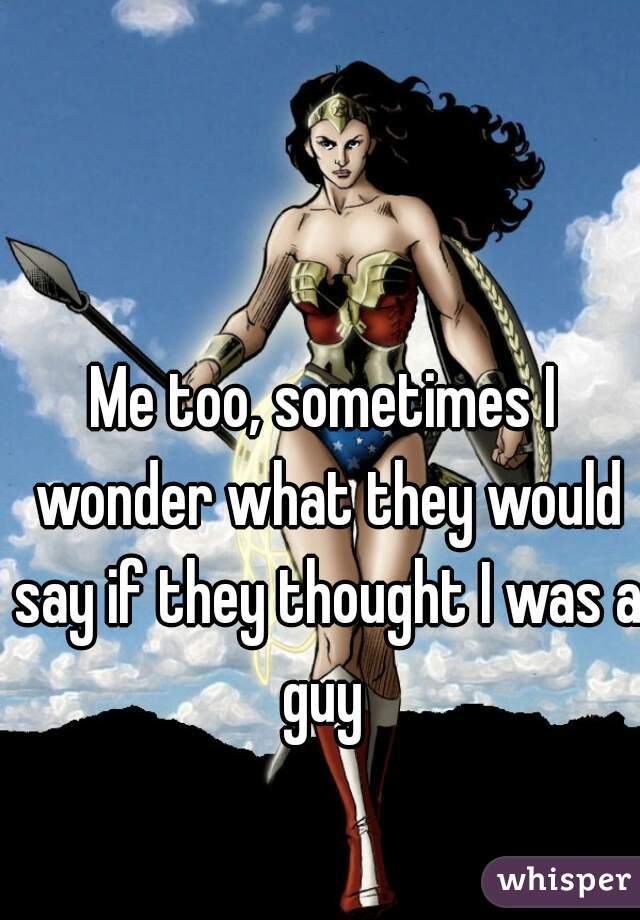 Me too, sometimes I wonder what they would say if they thought I was a guy 
