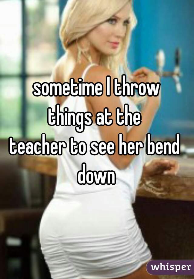 sometime I throw
things at the 
teacher to see her bend 
down