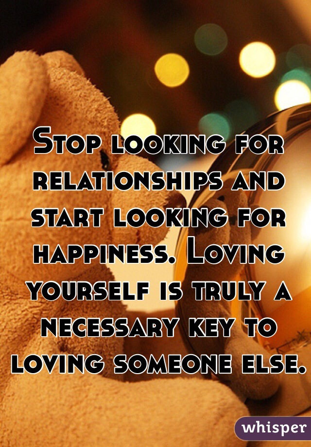 Stop looking for relationships and start looking for happiness. Loving yourself is truly a necessary key to loving someone else.