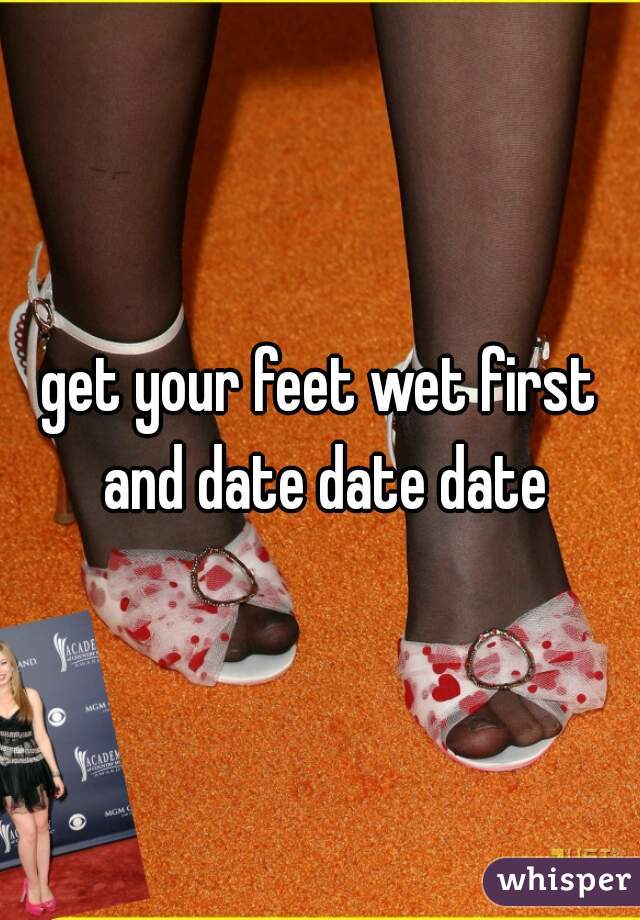 get your feet wet first and date date date