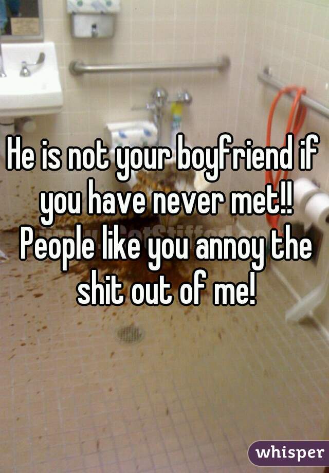 He is not your boyfriend if you have never met!! People like you annoy the shit out of me!