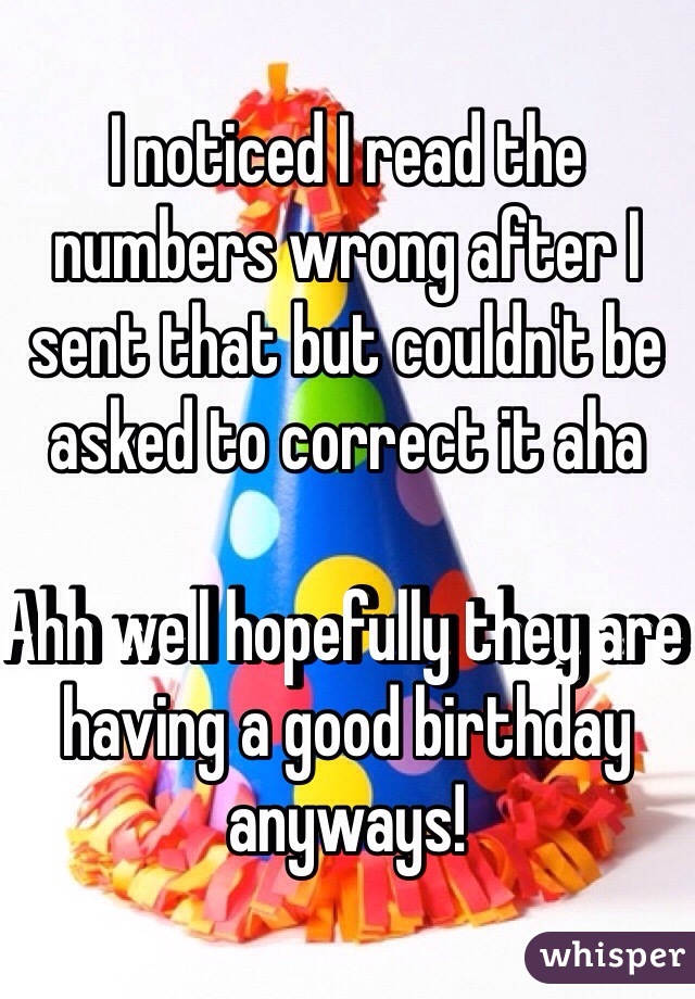 I noticed I read the numbers wrong after I sent that but couldn't be asked to correct it aha 

Ahh well hopefully they are having a good birthday 
anyways! 