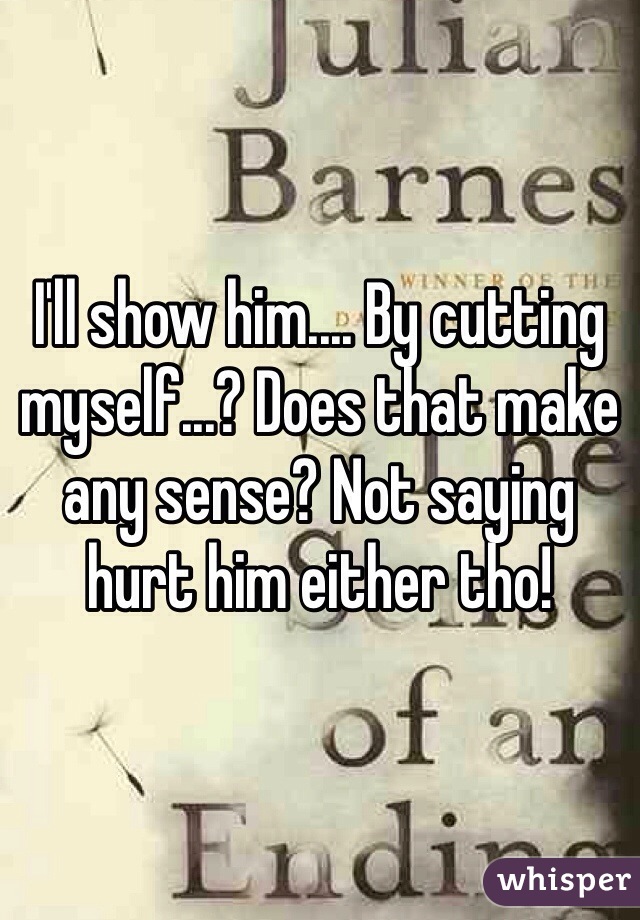 I'll show him.... By cutting myself...? Does that make any sense? Not saying hurt him either tho! 