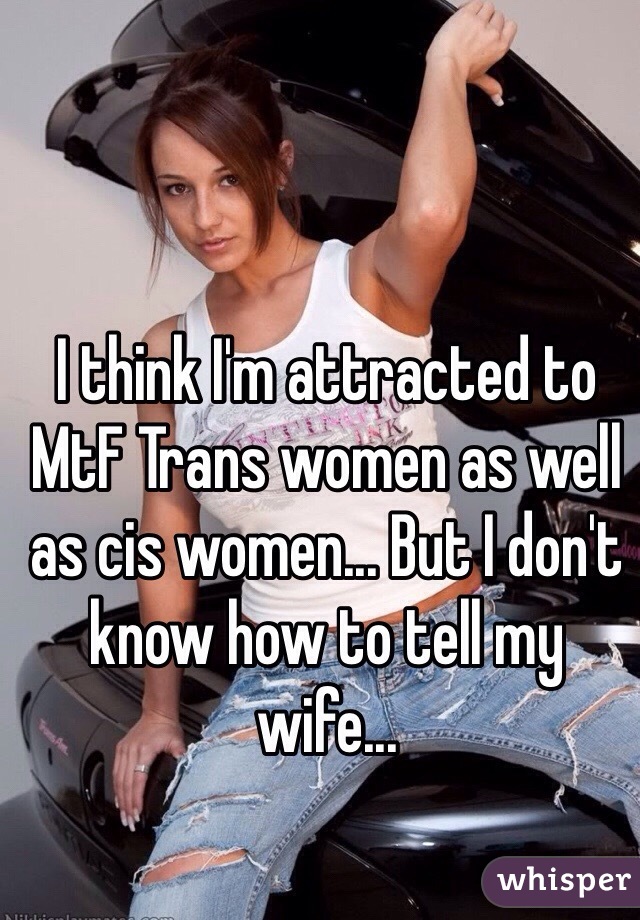 I think I'm attracted to MtF Trans women as well as cis women... But I don't know how to tell my wife...