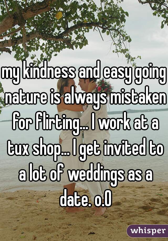 my kindness and easy going nature is always mistaken for flirting... I work at a tux shop... I get invited to a lot of weddings as a date. o.O