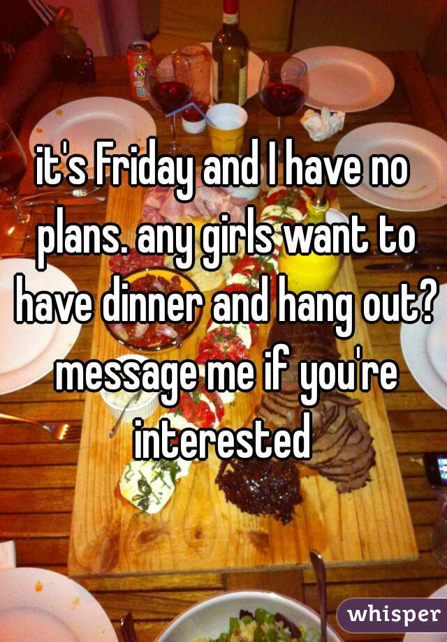 it's Friday and I have no plans. any girls want to have dinner and hang out? message me if you're interested 