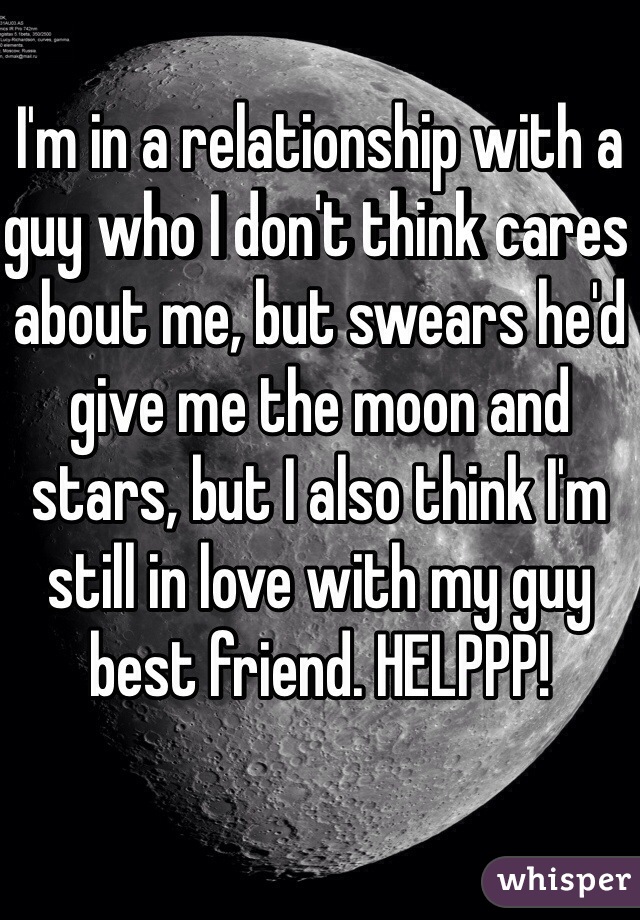 I'm in a relationship with a guy who I don't think cares about me, but swears he'd give me the moon and stars, but I also think I'm still in love with my guy best friend. HELPPP! 