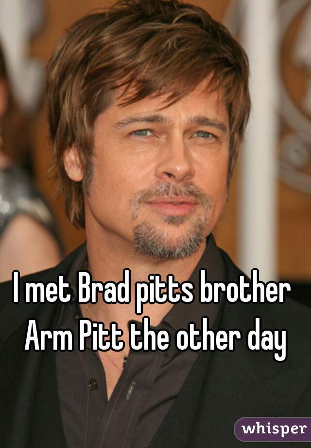 I met Brad pitts brother Arm Pitt the other day
