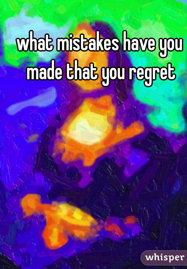 what mistakes have you made that you regret