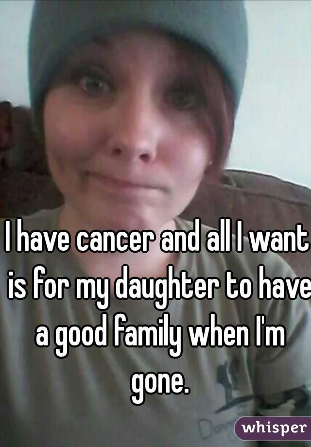 I have cancer and all I want is for my daughter to have a good family when I'm gone.