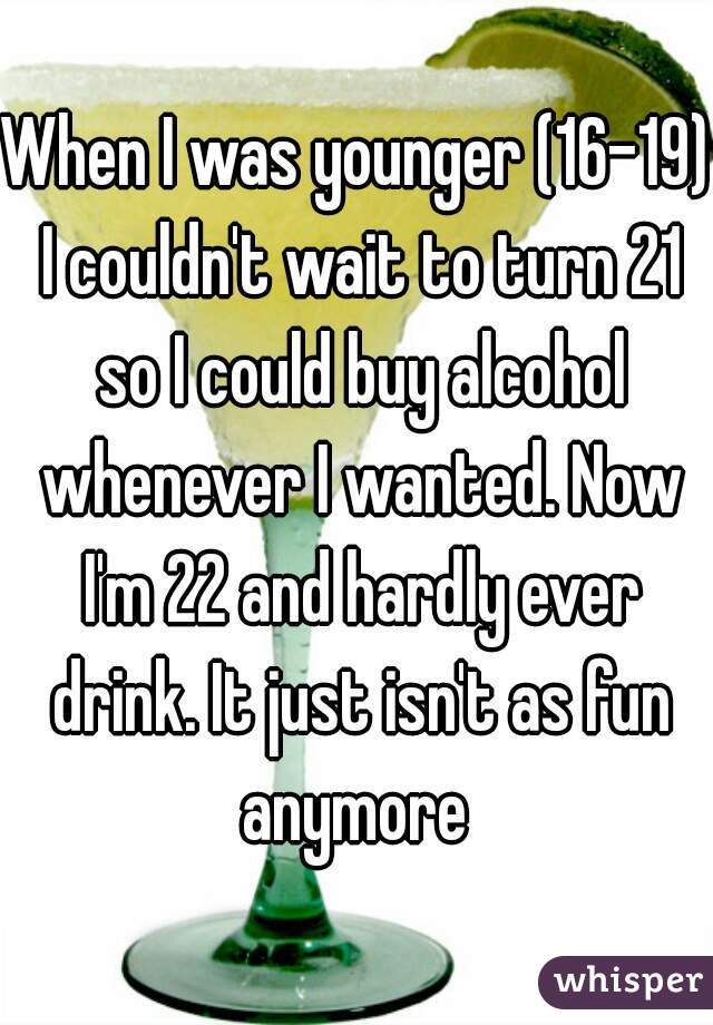 When I was younger (16-19) I couldn't wait to turn 21 so I could buy alcohol whenever I wanted. Now I'm 22 and hardly ever drink. It just isn't as fun anymore 