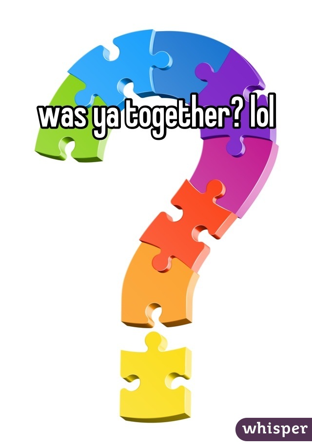 was ya together? lol