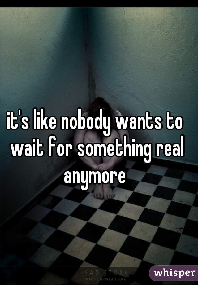 it's like nobody wants to wait for something real anymore 
