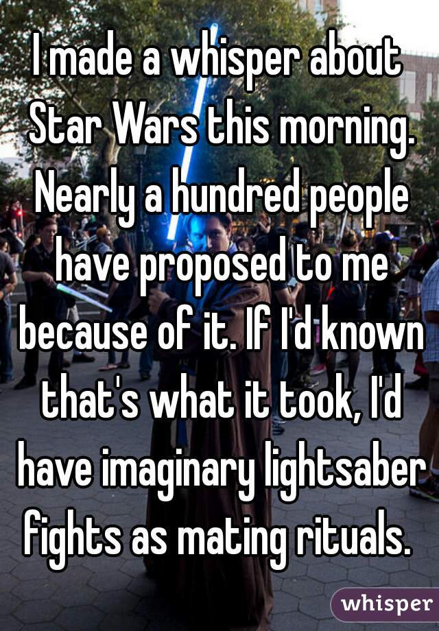 I made a whisper about Star Wars this morning. Nearly a hundred people have proposed to me because of it. If I'd known that's what it took, I'd have imaginary lightsaber fights as mating rituals. 