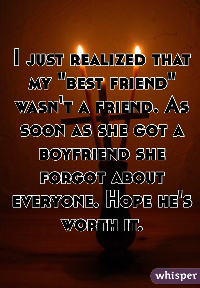 I just realized that my "best friend" wasn't a friend. As soon as she got a boyfriend she forgot about everyone. Hope he's worth it. 