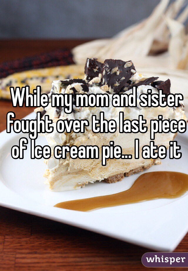 While my mom and sister fought over the last piece of Ice cream pie... I ate it 