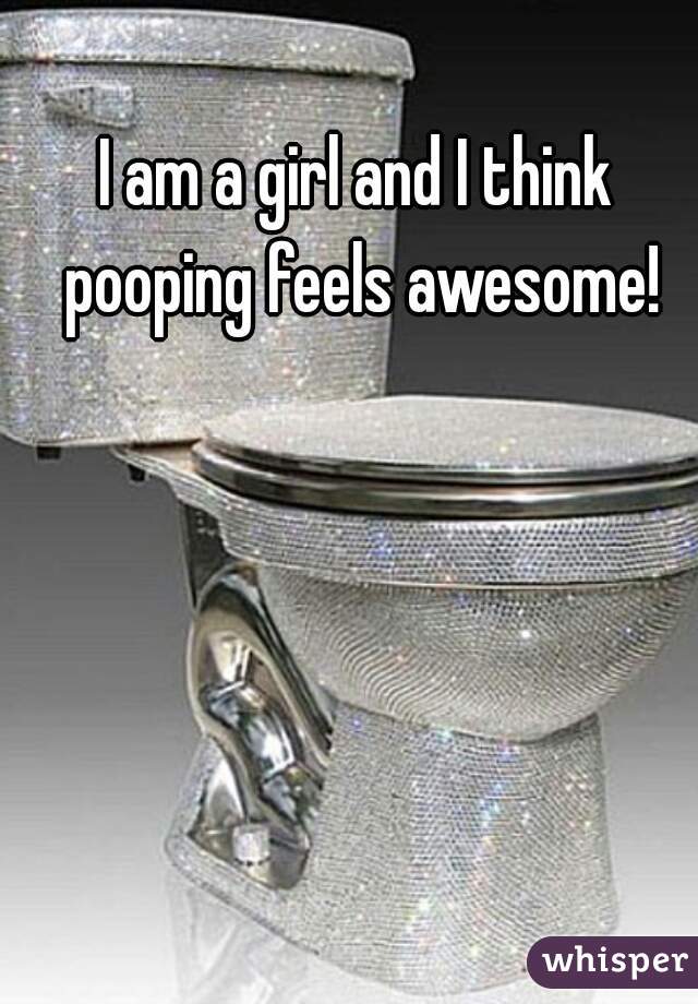 I am a girl and I think pooping feels awesome!