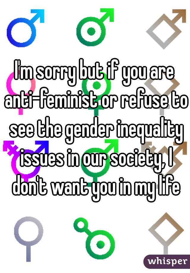 I'm sorry but if you are anti-feminist or refuse to see the gender inequality issues in our society, I don't want you in my life