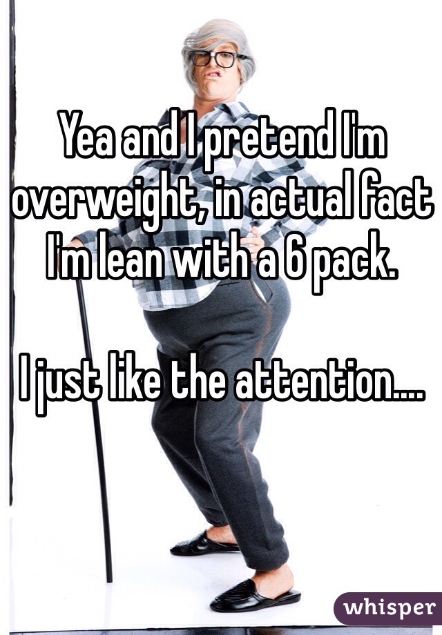 Yea and I pretend I'm overweight, in actual fact I'm lean with a 6 pack.

I just like the attention....