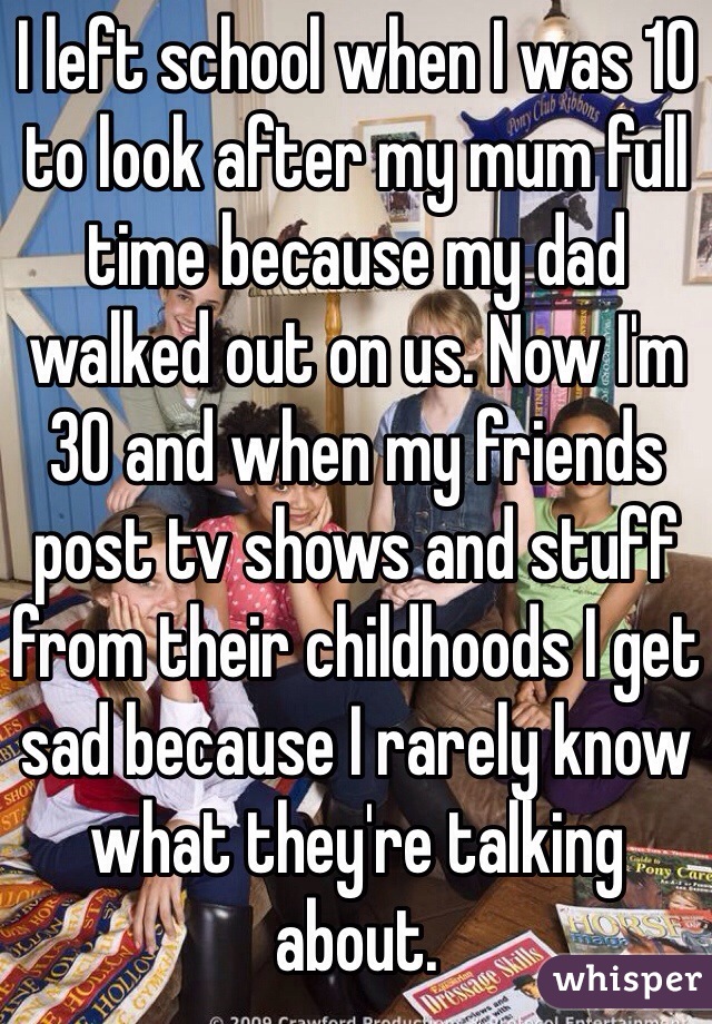 I left school when I was 10 to look after my mum full time because my dad walked out on us. Now I'm 30 and when my friends post tv shows and stuff from their childhoods I get sad because I rarely know what they're talking about. 