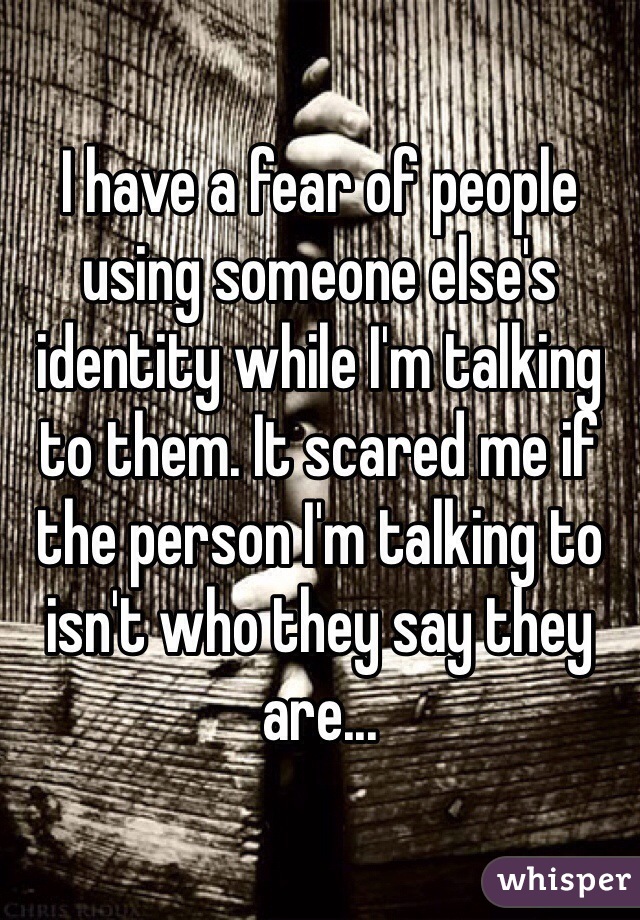 I have a fear of people using someone else's identity while I'm talking to them. It scared me if the person I'm talking to isn't who they say they are... 