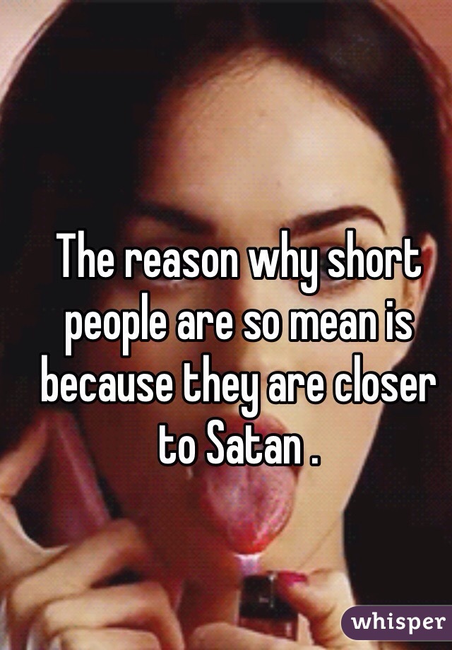 The reason why short people are so mean is because they are closer to Satan . 